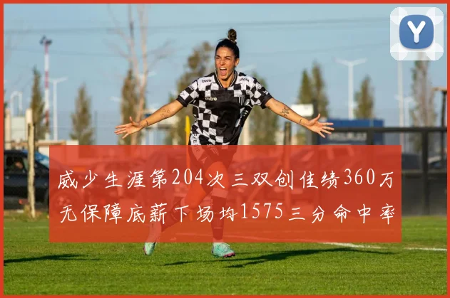 威少生涯第204次三双创佳绩360万无保障底薪下场均1575三分命中率达432