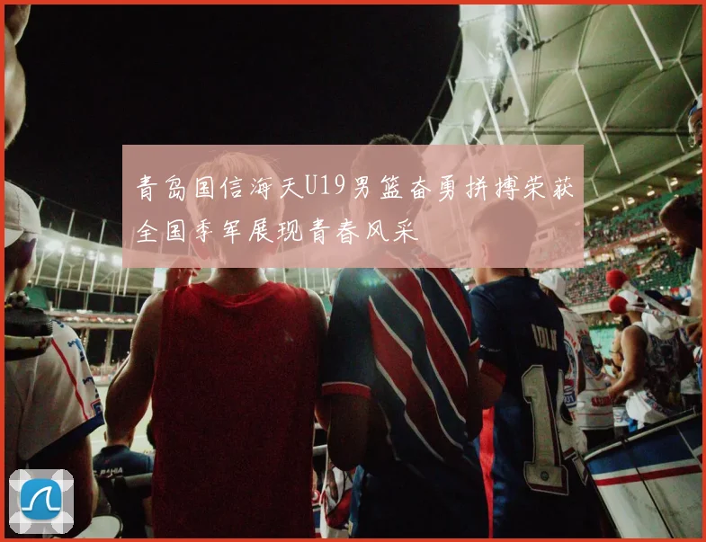青岛国信海天U19男篮奋勇拼搏荣获全国季军展现青春风采