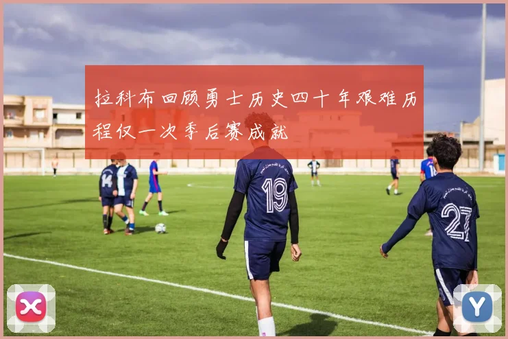 拉科布回顾勇士历史四十年艰难历程仅一次季后赛成就