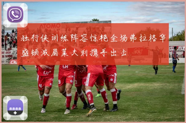 独行侠训练阵容惊艳全场弗拉格华盛顿浓眉莱夫利携手出击