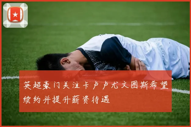 英超豪门关注卡卢卢尤文图斯希望续约并提升薪资待遇