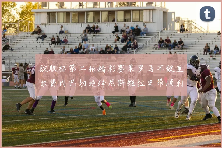 欧联杯第二轮精彩赛果罗马不敌里尔费内巴切逆转尼斯维拉里昂顺利晋级