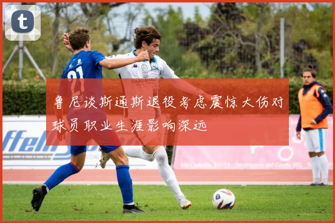 鲁尼谈斯通斯退役考虑震惊大伤对球员职业生涯影响深远