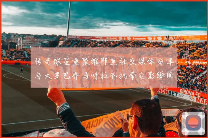 传奇球星重聚维耶里社交媒体分享与大罗巴乔马特拉齐托蒂合影瞬间