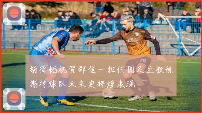 胡荷韬祝贺邵佳一担任国足主教练期待球队未来更辉煌表现