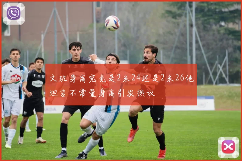 文班身高究竟是2米24还是2米26他坦言不常量身高引发热议