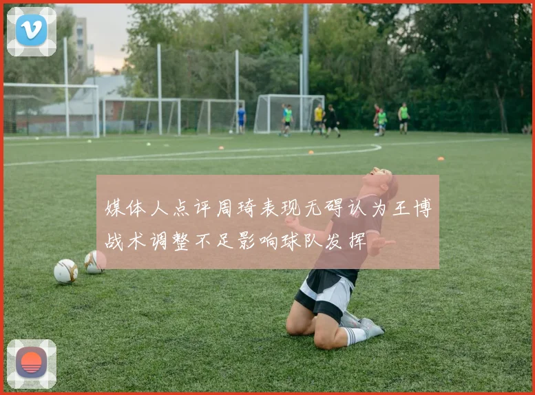 媒体人点评周琦表现无碍认为王博战术调整不足影响球队发挥