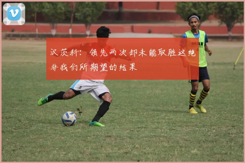 汉茨科：领先两次却未能取胜这绝非我们所期望的结果