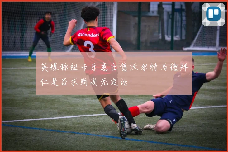 英媒称纽卡乐意出售沃尔特马德拜仁是否求购尚无定论