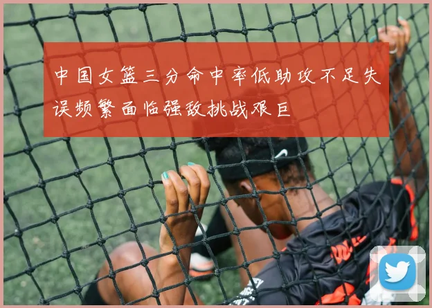 中国女篮三分命中率低助攻不足失误频繁面临强敌挑战艰巨