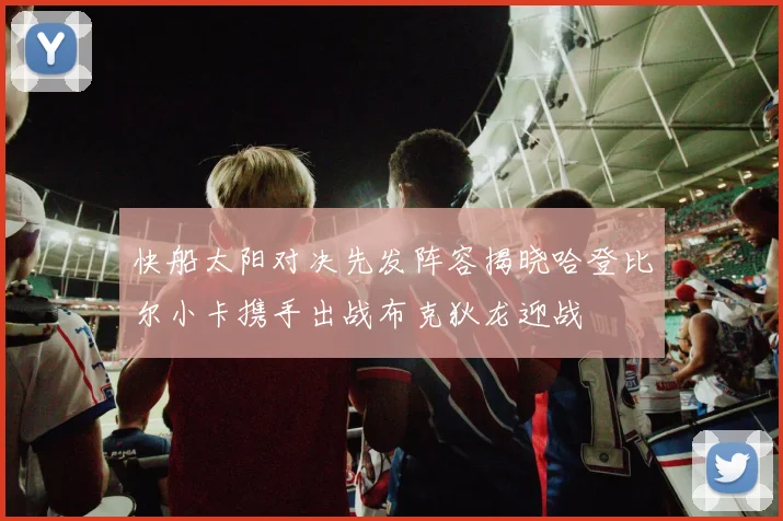 快船太阳对决先发阵容揭晓哈登比尔小卡携手出战布克狄龙迎战