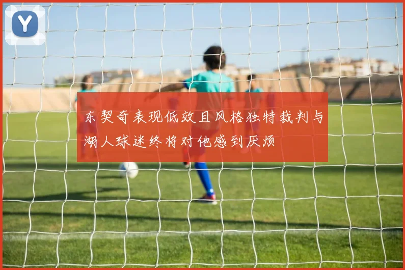 东契奇表现低效且风格独特裁判与湖人球迷终将对他感到厌烦