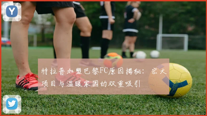 特拉普加盟巴黎FC原因揭秘：宏大项目与温暖家园的双重吸引