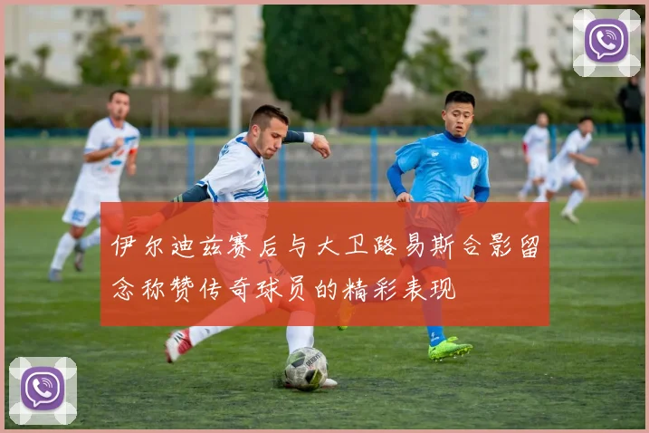 伊尔迪兹赛后与大卫路易斯合影留念称赞传奇球员的精彩表现