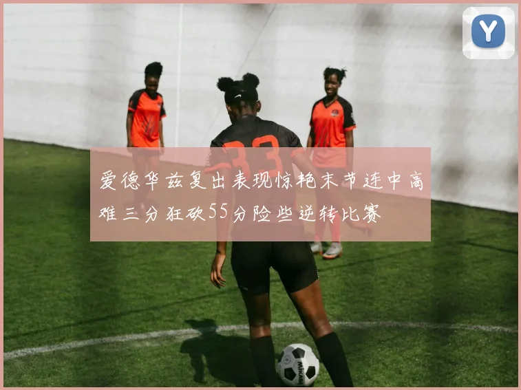爱德华兹复出表现惊艳末节连中高难三分狂砍55分险些逆转比赛