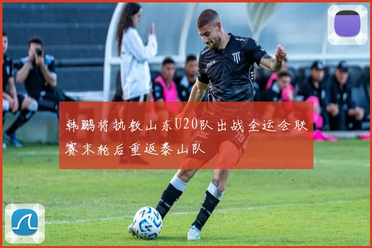 韩鹏将执教山东U20队出战全运会联赛末轮后重返泰山队