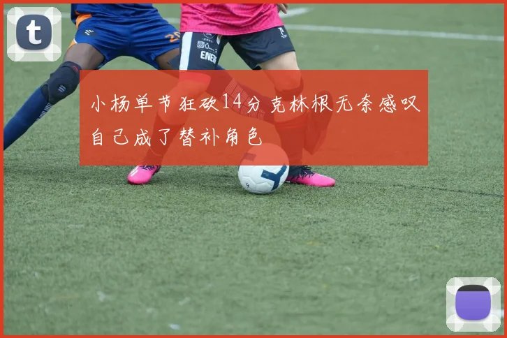 小杨单节狂砍14分克林根无奈感叹自己成了替补角色